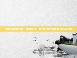 DNF米内特攻略，掌握技巧，成为游戏中的强者-dnf米内特