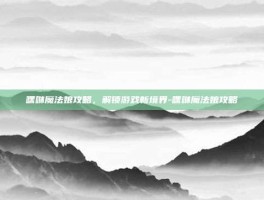 嘿咻魔法娘攻略，解锁游戏新境界-嘿咻魔法娘攻略