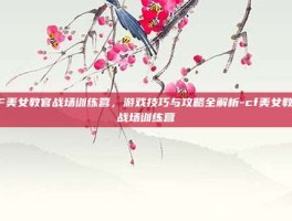 CF美女教官战场训练营，游戏技巧与攻略全解析-cf美女教官战场训练营
