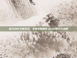 深入DNF幻梦次元，全面攻略指南-dnf幻梦次元攻略