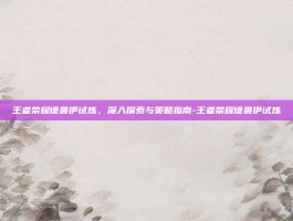 王者荣耀德鲁伊试炼，深入探索与策略指南-王者荣耀德鲁伊试炼