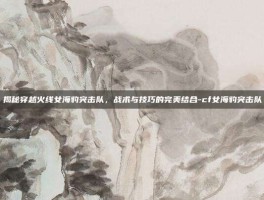 揭秘穿越火线女海豹突击队，战术与技巧的完美结合-cf女海豹突击队