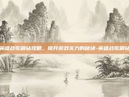 英雄战歌刷钻攻略，提升游戏实力的秘诀-英雄战歌刷钻