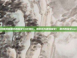 游戏攻略揭秘复苏的魔女SSR排行，助你成为最强魔女！-复苏的魔女ssr排行