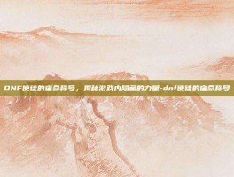 DNF使徒的宿命称号，揭秘游戏内隐藏的力量-dnf使徒的宿命称号