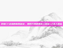 掌握CF战场的制胜秘诀，如何巧妙使用杀人图标-cf杀人图标