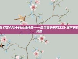 揭秘幻想大陆中的终极神兽——目灵兽的获取之路-如何获得目灵兽