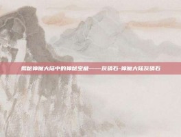 揭秘神魔大陆中的神秘宝藏——灰磷石-神魔大陆灰磷石