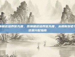 原神角色培养优先度，原神角色培养优先度，从萌新到老手的资源分配指南