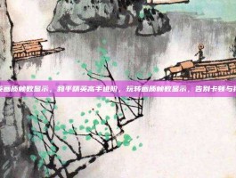 和平精英画质帧数显示，和平精英高手进阶，玩转画质帧数显示，告别卡顿与视觉盲区