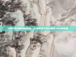 DNF朋克套深度解析，打造你的个性化角色-dnf朋克套