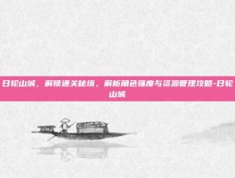 日轮山城，解锁通关秘境，解析角色强度与资源管理攻略-日轮山城