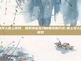 夜晚双人床上游戏，探索亲密互动的娱乐新方式-晚上双人床上游戏