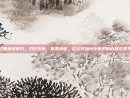 幻想神域拳刃，刃影无声，拳罡撼世，论幻想神域中拳刃的武道与美学