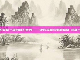 探索非常三国的奇幻世界——游戏攻略与策略指南-非常三国