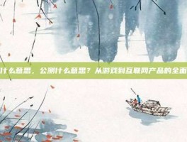 公测什么意思，公测什么意思？从游戏到互联网产品的全面解读