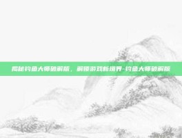 揭秘钓鱼大师破解版，解锁游戏新境界-钓鱼大师破解版