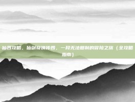 仙四攻略，仙剑奇侠传四，一段无法复制的冒险之旅（全攻略指南）