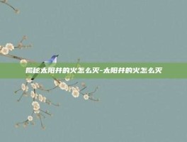 揭秘太阳井的火怎么灭-太阳井的火怎么灭