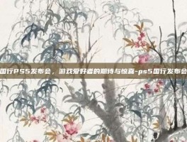 国行PS5发布会，游戏爱好者的期待与惊喜-ps5国行发布会