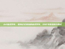 dnf幽灵列车，驶向记忆深处的幽灵列车，DNF中的悲鸣与回忆