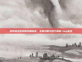 探索金龙传说的终极秘密，全面攻略与技巧揭秘-tmp金龙