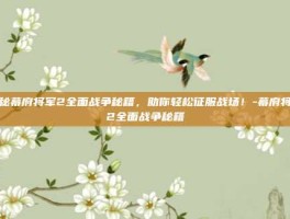 揭秘幕府将军2全面战争秘籍，助你轻松征服战场！-幕府将军2全面战争秘籍