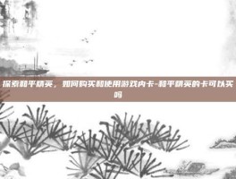 探索和平精英，如何购买和使用游戏内卡-和平精英的卡可以买吗