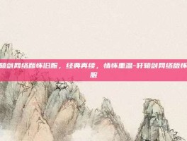 轩辕剑网络版怀旧服，经典再续，情怀重温-轩辕剑网络版怀旧服