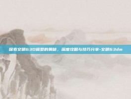 探索文明63D模型的奥秘，深度攻略与技巧分享-文明63dm