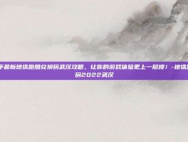 2022年最新地铁跑酷兑换码武汉攻略，让你的游戏体验更上一层楼！-地铁跑酷兑换码2022武汉