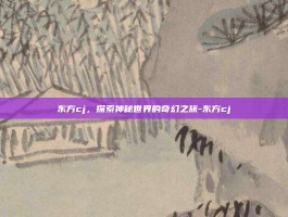 东方cj，探索神秘世界的奇幻之旅-东方cj