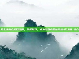 薛之谦激凸游戏攻略，掌握技巧，成为游戏中的佼佼者-薛之谦 激凸