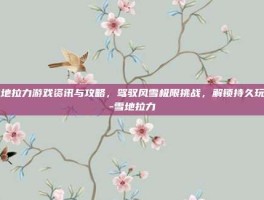 雪地拉力游戏资讯与攻略，驾驭风雪极限挑战，解锁持久玩法-雪地拉力