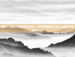 揭秘YY皇族天赐的真实身份，游戏界的传奇人物-yy皇族天赐真实身份