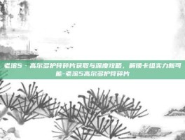 老滚5·高尔多护符碎片获取与深度攻略，解锁卡组实力新可能-老滚5高尔多护符碎片
