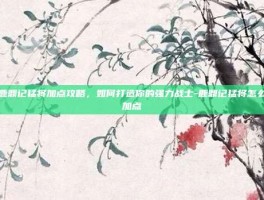 鹿鼎记猛将加点攻略，如何打造你的强力战士-鹿鼎记猛将怎么加点