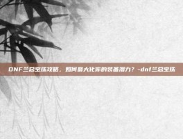 DNF兰总宝珠攻略，如何最大化你的装备潜力？-dnf兰总宝珠