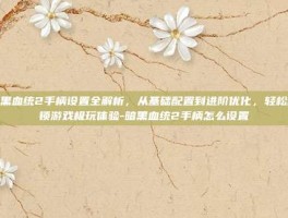暗黑血统2手柄设置全解析，从基础配置到进阶优化，轻松解锁游戏极玩体验-暗黑血统2手柄怎么设置