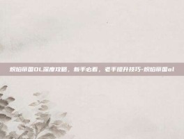 炽焰帝国OL深度攻略，新手必看，老手提升技巧-炽焰帝国ol
