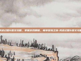 风色幻想6图文攻略，掌握游戏精髓，畅享冒险之旅-风色幻想6图文攻略