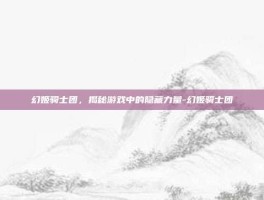 幻姬骑士团，揭秘游戏中的隐藏力量-幻姬骑士团