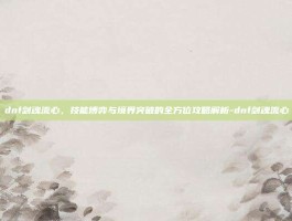 dnf剑魂流心，技能博弈与境界突破的全方位攻略解析-dnf剑魂流心