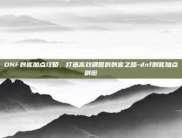 DNF刺客加点攻略，打造高效刷图的刺客之路-dnf刺客加点刷图