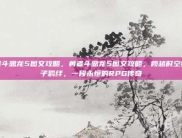 勇者斗恶龙5图文攻略，勇者斗恶龙5图文攻略，跨越时空的父子羁绊，一段永恒的RPG传奇