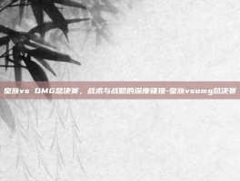 皇族vs OMG总决赛，战术与战略的深度碰撞-皇族vsomg总决赛