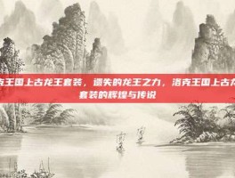 洛克王国上古龙王套装，遗失的龙王之力，洛克王国上古龙王套装的辉煌与传说