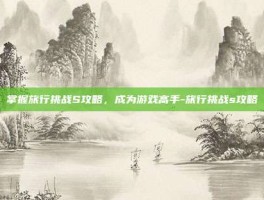 掌握旅行挑战S攻略，成为游戏高手-旅行挑战s攻略