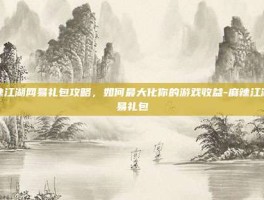 麻辣江湖网易礼包攻略，如何最大化你的游戏收益-麻辣江湖网易礼包