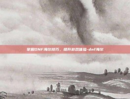 掌握DNF海尔技巧，提升游戏体验-dnf海尔